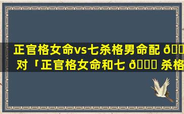 正官格女命vs七杀格男命配 🌷 对「正官格女命和七 🍁 杀格男命合适吗」